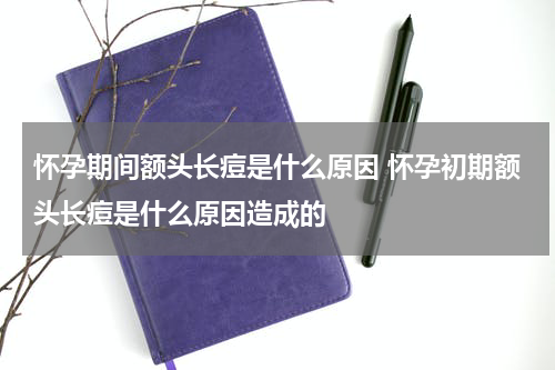 怀孕期间额头长痘是什么原因 怀孕初期额头长痘是什么原因造成的