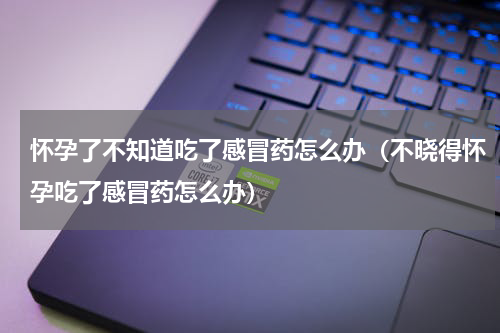 怀孕了不知道吃了感冒药怎么办（不晓得怀孕吃了感冒药怎么办）