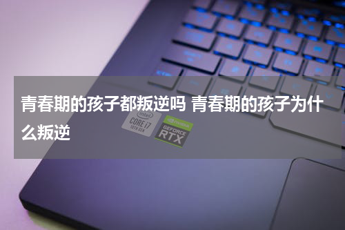 青春期的孩子都叛逆吗 青春期的孩子为什么叛逆
