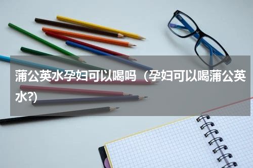 蒲公英水孕妇可以喝吗（孕妇可以喝蒲公英水?）