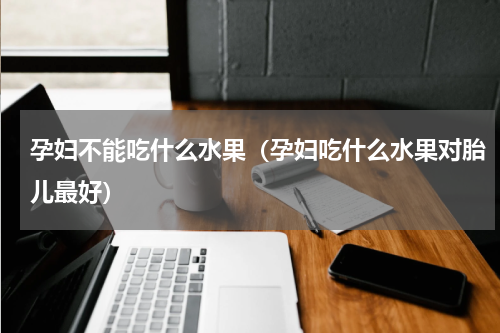 孕妇不能吃什么水果（孕妇吃什么水果对胎儿最好）