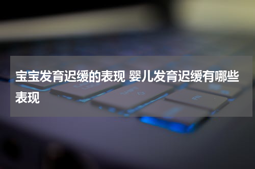 宝宝发育迟缓的表现 婴儿发育迟缓有哪些表现