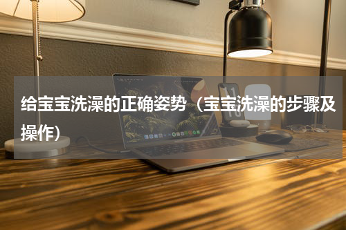 给宝宝洗澡的正确姿势（宝宝洗澡的步骤及操作）