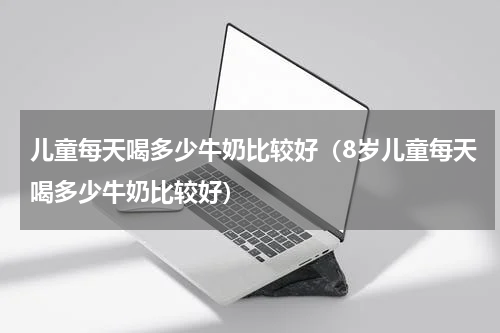 儿童每天喝多少牛奶比较好（8岁儿童每天喝多少牛奶比较好）