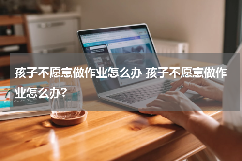 孩子不愿意做作业怎么办 孩子不愿意做作业怎么办?