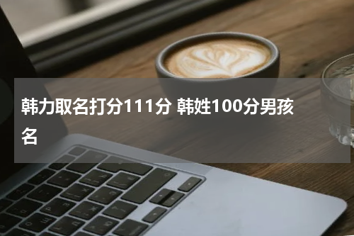 韩力取名打分111分 韩姓100分男孩名