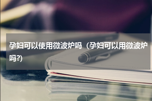 孕妇可以使用微波炉吗（孕妇可以用微波炉吗?）