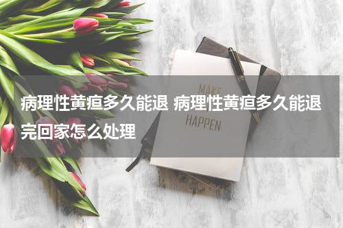 病理性黄疸多久能退 病理性黄疸多久能退完回家怎么处理