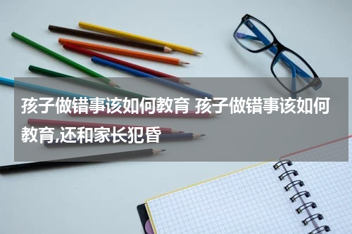 孩子做错事该如何教育 孩子做错事该如何教育,还和家长犯昏
