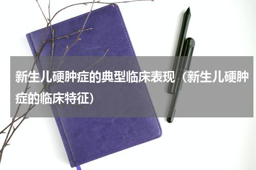 新生儿硬肿症的典型临床表现（新生儿硬肿症的临床特征）