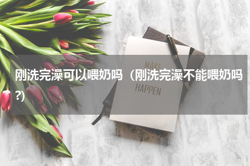 刚洗完澡可以喂奶吗（刚洗完澡不能喂奶吗?）