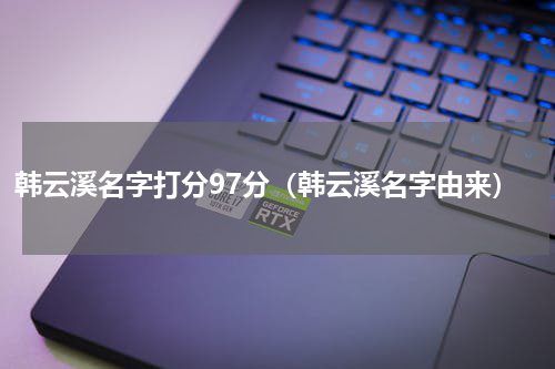韩云溪名字打分97分（韩云溪名字由来）
