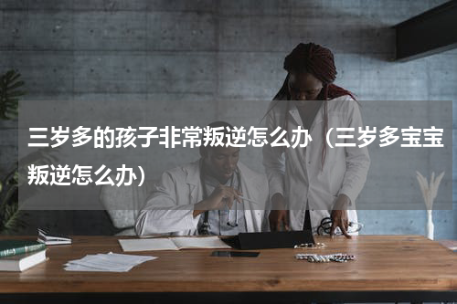 三岁多的孩子非常叛逆怎么办（三岁多宝宝叛逆怎么办）