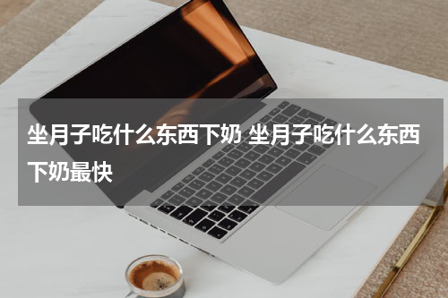 坐月子吃什么东西下奶 坐月子吃什么东西下奶最快
