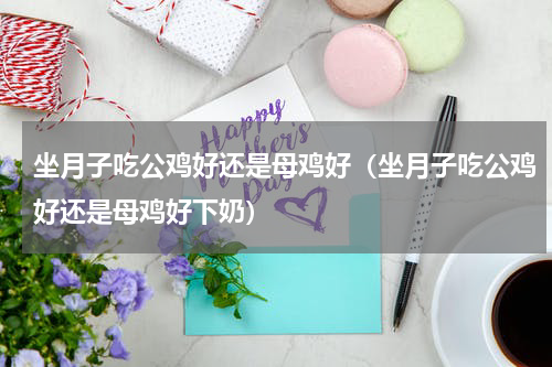 坐月子吃公鸡好还是母鸡好（坐月子吃公鸡好还是母鸡好下奶）