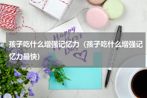 孩子吃什么增强记忆力（孩子吃什么增强记忆力最快）