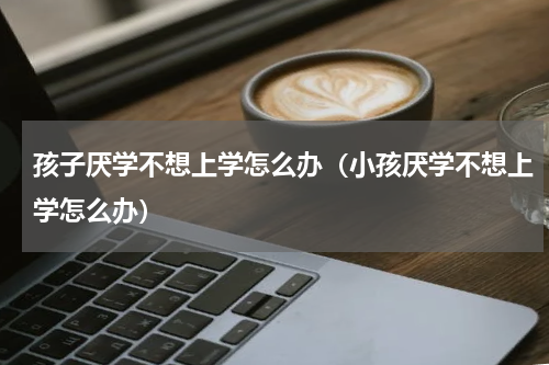 孩子厌学不想上学怎么办（小孩厌学不想上学怎么办）