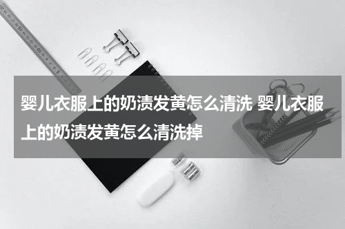 婴儿衣服上的奶渍发黄怎么清洗 婴儿衣服上的奶渍发黄怎么清洗掉