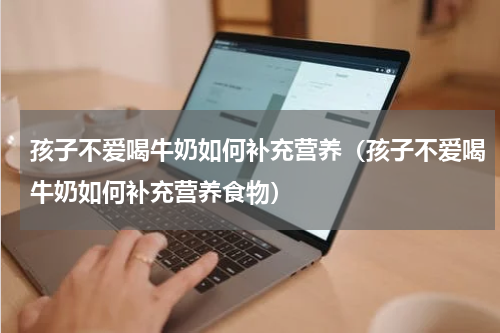 孩子不爱喝牛奶如何补充营养（孩子不爱喝牛奶如何补充营养食物）