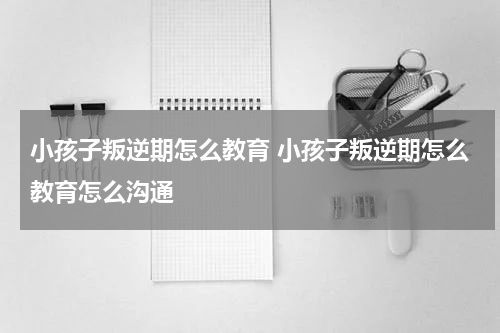 小孩子叛逆期怎么教育 小孩子叛逆期怎么教育怎么沟通