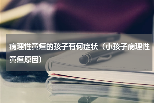 病理性黄疸的孩子有何症状（小孩子病理性黄疸原因）
