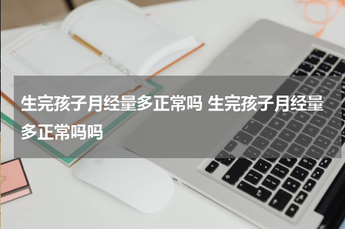 生完孩子月经量多正常吗 生完孩子月经量多正常吗吗