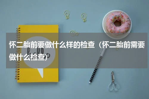 怀二胎前要做什么样的检查（怀二胎前需要做什么检查）