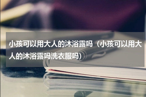 小孩可以用大人的沐浴露吗（小孩可以用大人的沐浴露吗洗衣服吗）