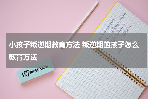 小孩子叛逆期教育方法 叛逆期的孩子怎么教育方法