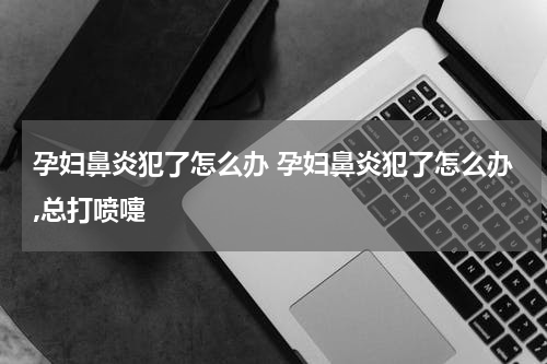 孕妇鼻炎犯了怎么办 孕妇鼻炎犯了怎么办,总打喷嚏