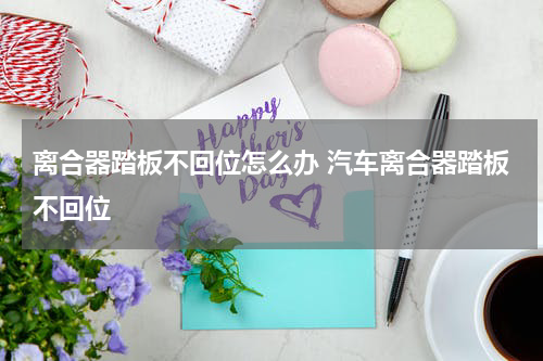 离合器踏板不回位怎么办 汽车离合器踏板不回位