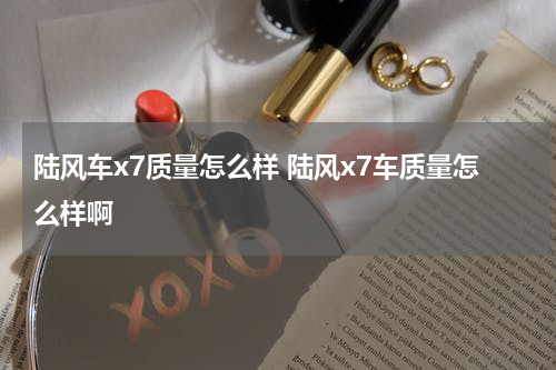 陆风车x7质量怎么样 陆风x7车质量怎么样啊