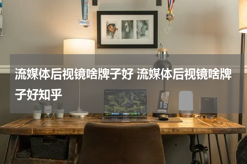 流媒体后视镜啥牌子好 流媒体后视镜啥牌子好知乎