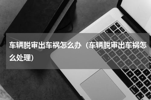 车辆脱审出车祸怎么办（车辆脱审出车祸怎么处理）