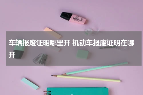 车辆报废证明哪里开 机动车报废证明在哪开