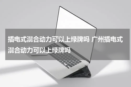 插电式混合动力可以上绿牌吗 广州插电式混合动力可以上绿牌吗