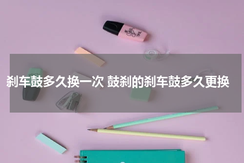 刹车鼓多久换一次 鼓刹的刹车鼓多久更换