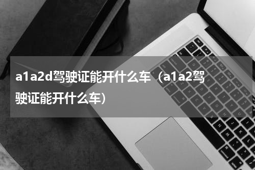 a1a2d驾驶证能开什么车（a1a2驾驶证能开什么车）
