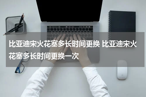 比亚迪宋火花塞多长时间更换 比亚迪宋火花塞多长时间更换一次