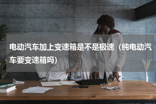 电动汽车加上变速箱是不是极速（纯电动汽车要变速箱吗）