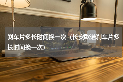 刹车片多长时间换一次（长安欧诺刹车片多长时间换一次）