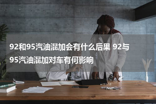 92和95汽油混加会有什么后果 92与95汽油混加对车有何影响