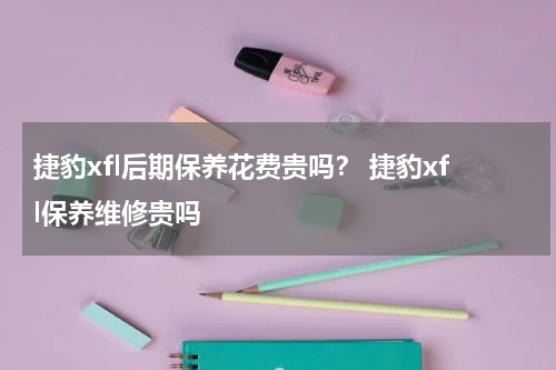 捷豹xfl后期保养花费贵吗？ 捷豹xfl保养维修贵吗