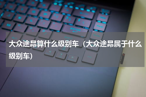 大众途昂算什么级别车（大众途昂属于什么级别车）