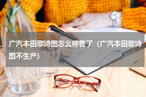 广汽本田歌诗图怎么停售了(广汽本田歌诗图不生产)