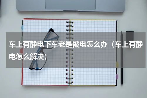 车上有静电下车老是被电怎么办（车上有静电怎么解决）
