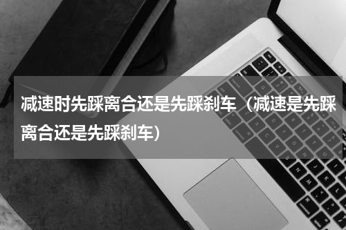 减速时先踩离合还是先踩刹车（减速是先踩离合还是先踩刹车）