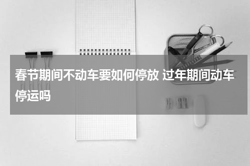 春节期间不动车要如何停放 过年期间动车停运吗