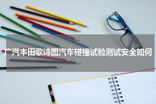 广汽本田歌诗图汽车碰撞试验测试安全如何