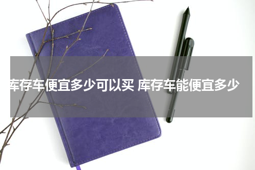 库存车便宜多少可以买 库存车能便宜多少